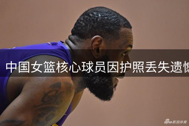 中国女篮核心球员因护照丢失遗憾缺席世界杯